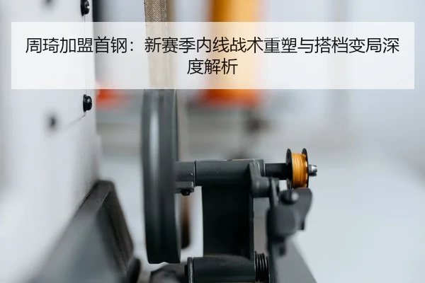 周琦加盟首钢：新赛季内线战术重塑与搭档变局深度解析