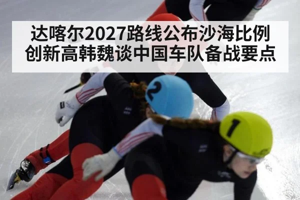 达喀尔2027路线公布沙海比例创新高韩魏谈中国车队备战要点